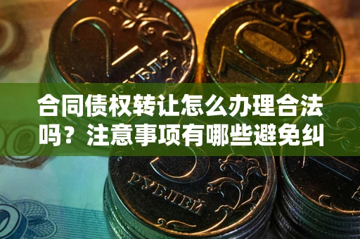 武汉合同债权转让怎么办理合法吗？注意事项有哪些避免纠纷？