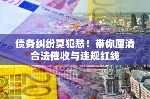 武汉债务纠纷莫犯愁！带你厘清合法催收与违规红线