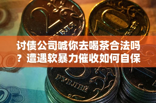 武汉讨债公司喊你去喝茶合法吗？遭遇软暴力催收如何自保？