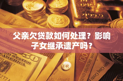 武汉父亲欠贷款如何处理?影响子女继承遗产吗? 武汉父亲欠贷款如何处理?影响子女继承遗产吗?