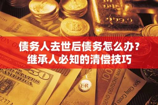 武汉债务人去世后债务怎么办？继承人必知的清偿技巧